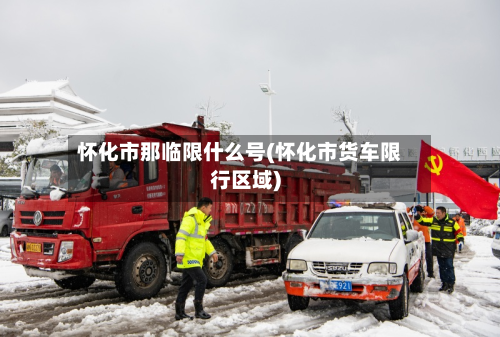 怀化市那临限什么号(怀化市货车限行区域)-第3张图片