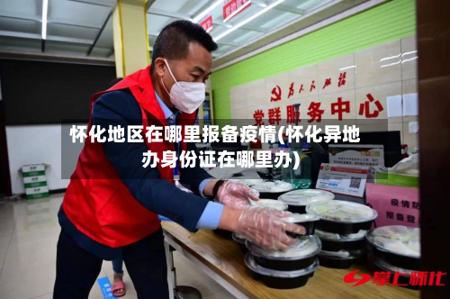 怀化地区在哪里报备疫情(怀化异地办身份证在哪里办)