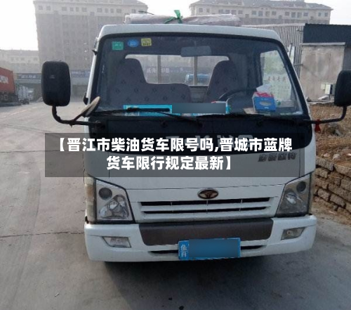 【晋江市柴油货车限号吗,晋城市蓝牌货车限行规定最新】-第2张图片