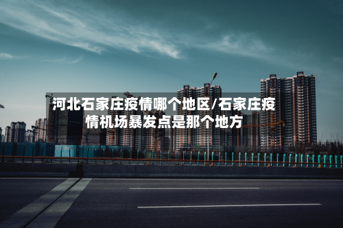 河北石家庄疫情哪个地区/石家庄疫情机场暴发点是那个地方-第2张图片