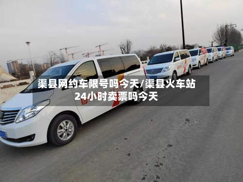 渠县网约车限号吗今天/渠县火车站24小时卖票吗今天-第2张图片