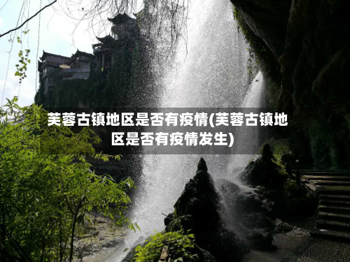芙蓉古镇地区是否有疫情(芙蓉古镇地区是否有疫情发生)-第2张图片