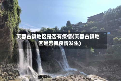 芙蓉古镇地区是否有疫情(芙蓉古镇地区是否有疫情发生)
