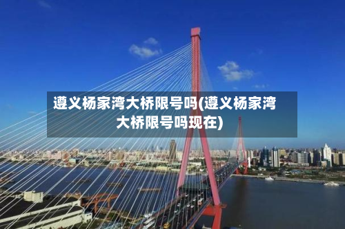 遵义杨家湾大桥限号吗(遵义杨家湾大桥限号吗现在)