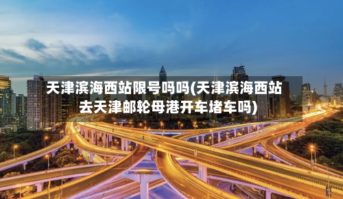 天津滨海西站限号吗吗(天津滨海西站去天津邮轮母港开车堵车吗)-第2张图片