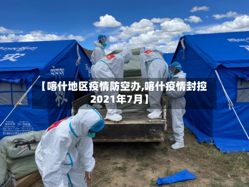 【喀什地区疫情防空办,喀什疫情封控2021年7月】-第3张图片